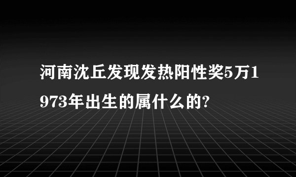 河南沈丘发现发热阳性奖5万1973年出生的属什么的?