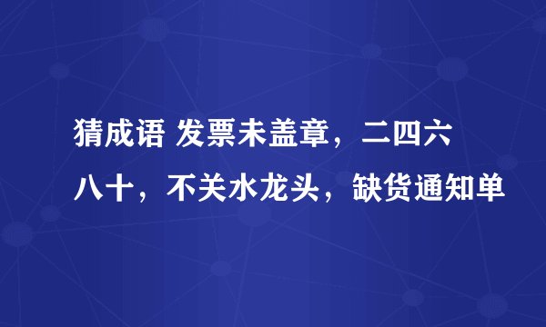 猜成语 发票未盖章，二四六八十，不关水龙头，缺货通知单