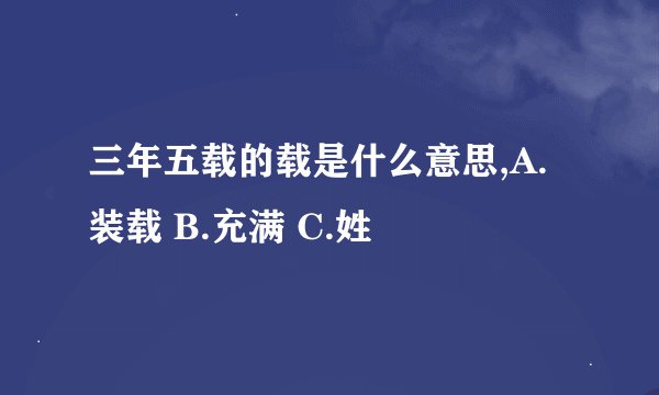 三年五载的载是什么意思,A.装载 B.充满 C.姓