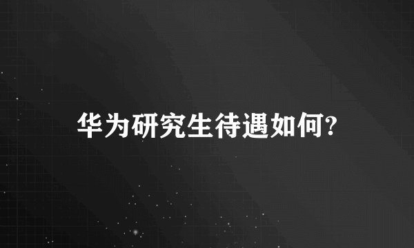 华为研究生待遇如何?