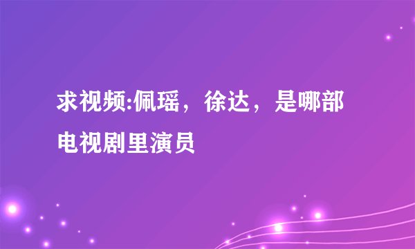 求视频:佩瑶，徐达，是哪部电视剧里演员