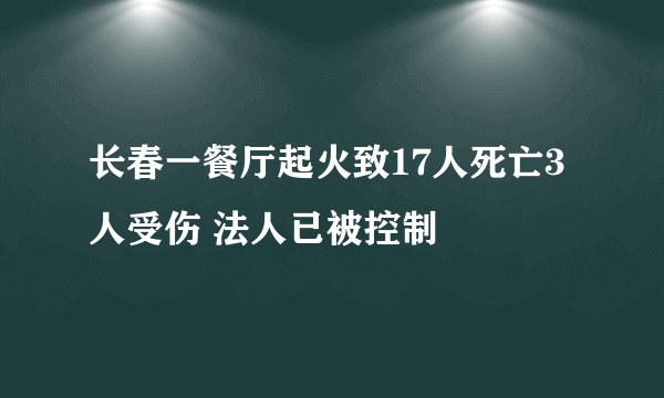 长春一餐厅起火致17人死亡3人受伤 法人已被控制