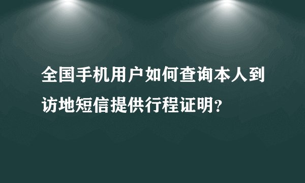 全国手机用户如何查询本人到访地短信提供行程证明？
