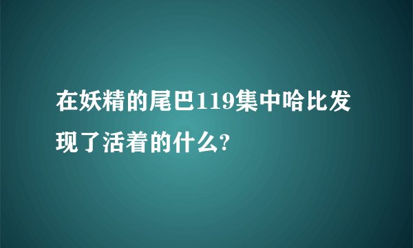在妖精的尾巴119集中哈比发现了活着的什么?