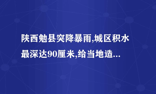 陕西勉县突降暴雨,城区积水最深达90厘米,给当地造成了哪些影响和损失...