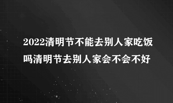 2022清明节不能去别人家吃饭吗清明节去别人家会不会不好
