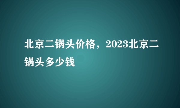 北京二锅头价格，2023北京二锅头多少钱