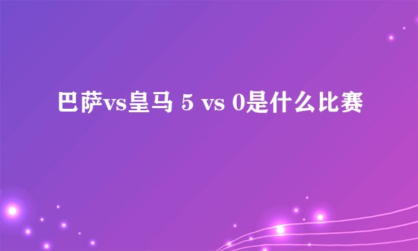 巴萨vs皇马 5 vs 0是什么比赛