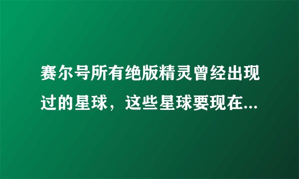 赛尔号所有绝版精灵曾经出现过的星球，这些星球要现在还存在的，还有在这个星球的第几层、、