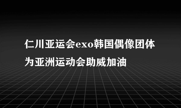 仁川亚运会exo韩国偶像团体为亚洲运动会助威加油