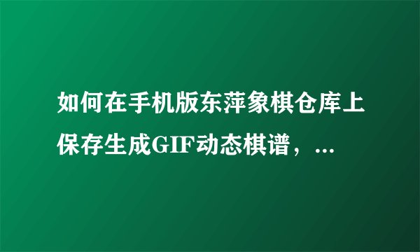 如何在手机版东萍象棋仓库上保存生成GIF动态棋谱，用手机版的发图，必采纳