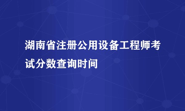 湖南省注册公用设备工程师考试分数查询时间