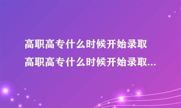 高职高专什么时候开始录取 高职高专什么时候开始录取2021