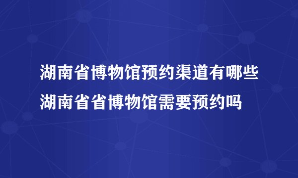 湖南省博物馆预约渠道有哪些湖南省省博物馆需要预约吗