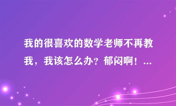 我的很喜欢的数学老师不再教我，我该怎么办？郁闷啊！因为我很喜欢他上课、讲题的方式，我的数学成绩也...