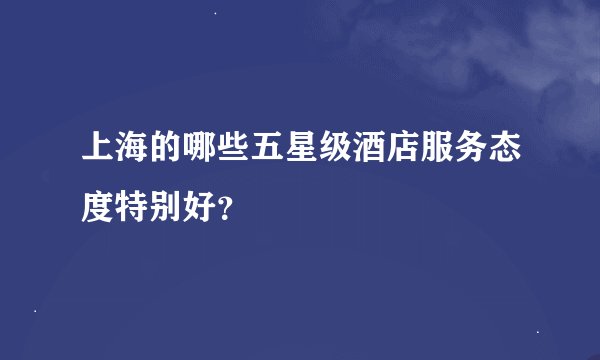 上海的哪些五星级酒店服务态度特别好？