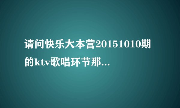 请问快乐大本营20151010期的ktv歌唱环节那几首歌歌名都是什么？