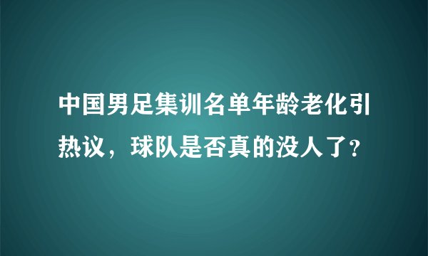中国男足集训名单年龄老化引热议,球队是否真的没人了?