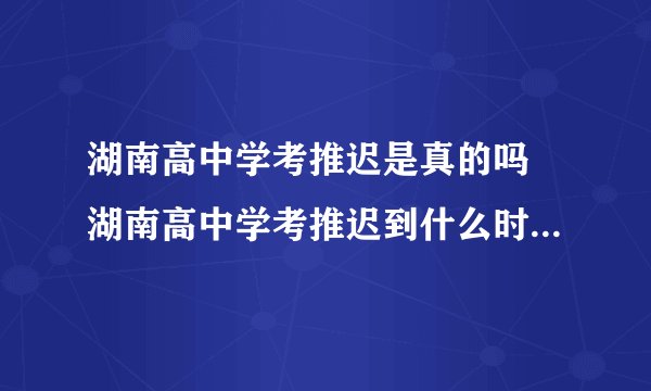 湖南高中学考推迟是真的吗 湖南高中学考推迟到什么时间2020