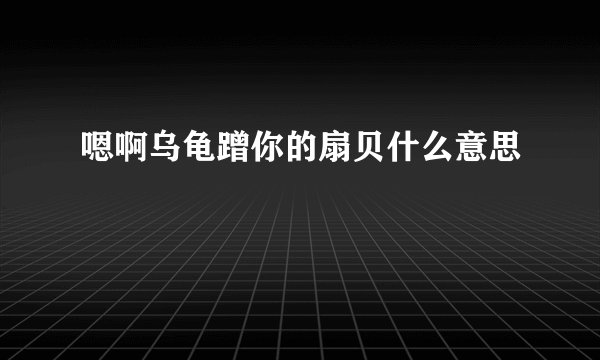 嗯啊乌龟蹭你的扇贝什么意思