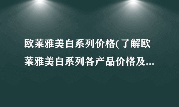 欧莱雅美白系列价格(了解欧莱雅美白系列各产品价格及优惠信息)