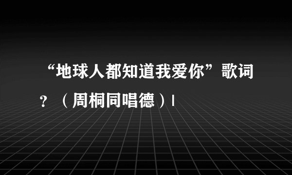 “地球人都知道我爱你”歌词？（周桐同唱德）|