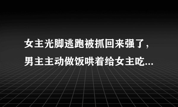 女主光脚逃跑被抓回来强了，男主主动做饭哄着给女主吃是什么电视剧