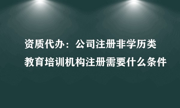 资质代办：公司注册非学历类教育培训机构注册需要什么条件