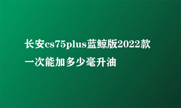 长安cs75plus蓝鲸版2022款一次能加多少毫升油