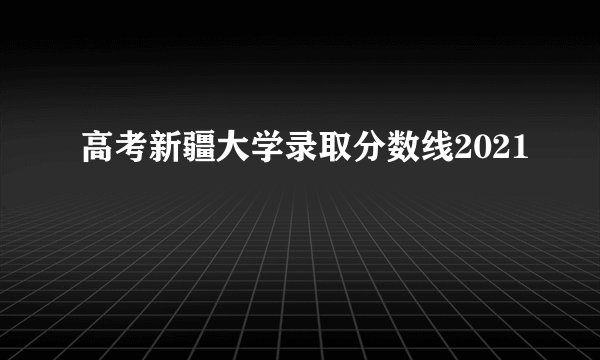 高考新疆大学录取分数线2021