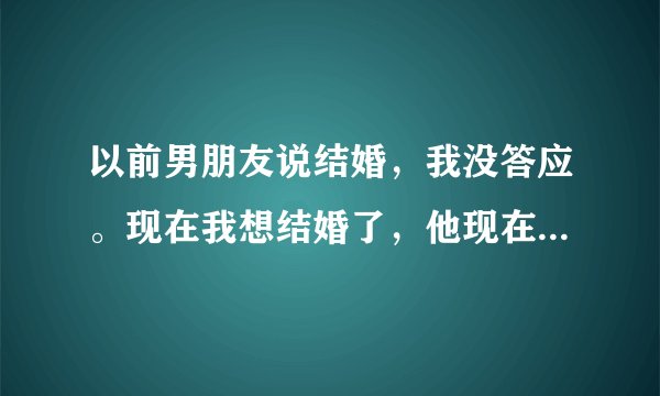 以前男朋友说结婚，我没答应。现在我想结婚了，他现在又不提了，怎么办？也不接我去他家了，还说有人给他