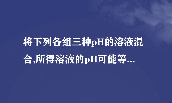 将下列各组三种pH的溶液混合,所得溶液的pH可能等于7的是 A 1、2和4 B 3、4和7 C 2、5和10 D 7、9和11(理由