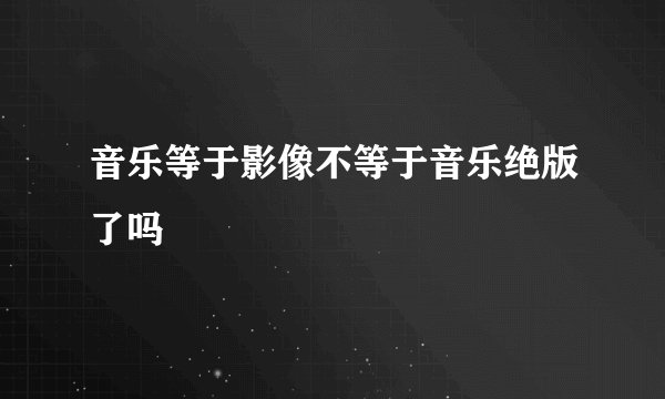 音乐等于影像不等于音乐绝版了吗