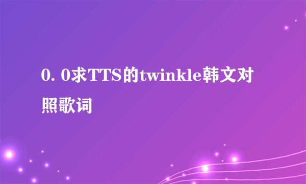 0. 0求TTS的twinkle韩文对照歌词
