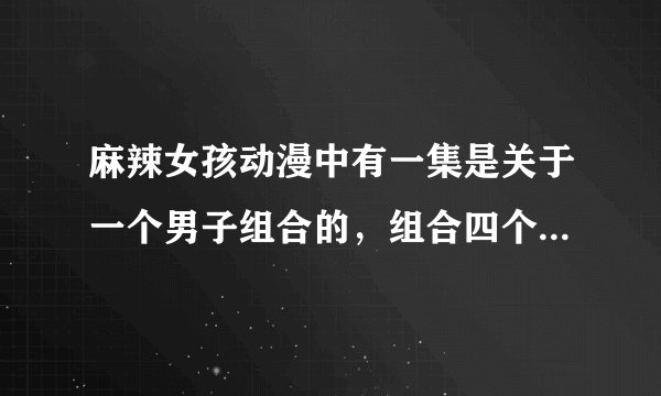 麻辣女孩动漫中有一集是关于一个男子组合的，组合四个人，在里面唱的歌叫什么名字。