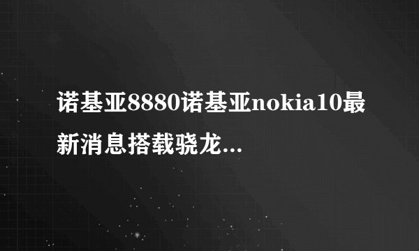 诺基亚8880诺基亚nokia10最新消息搭载骁龙888的旗舰Nokia