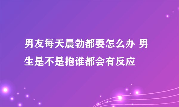 男友每天晨勃都要怎么办 男生是不是抱谁都会有反应