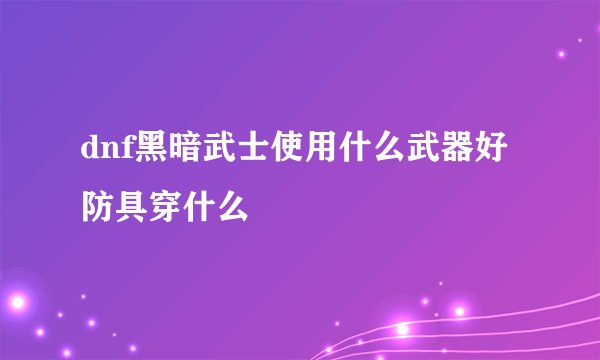 dnf黑暗武士使用什么武器好 防具穿什么