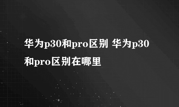 华为p30和pro区别 华为p30和pro区别在哪里