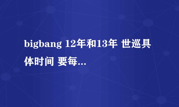 bigbang 12年和13年 世巡具体时间 要每一场的地点和时间