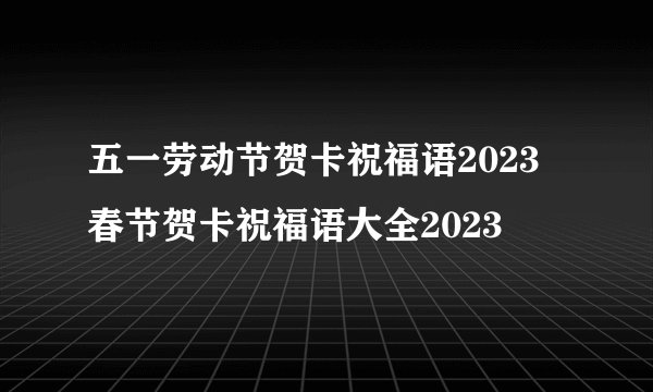 五一劳动节贺卡祝福语2023 春节贺卡祝福语大全2023