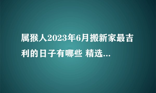 属猴人2023年6月搬新家最吉利的日子有哪些 精选5天搬家吉日?