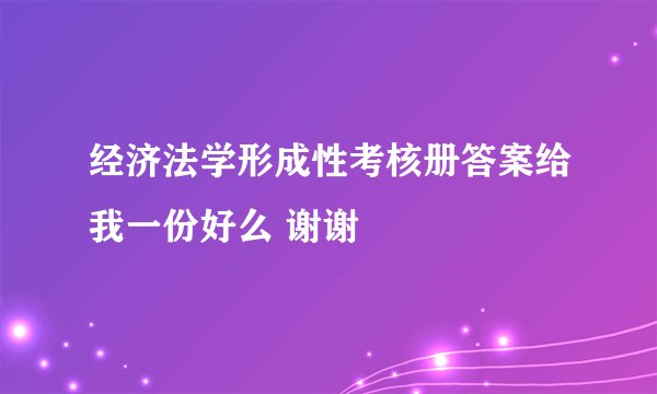 经济法学形成性考核册答案给我一份好么 谢谢