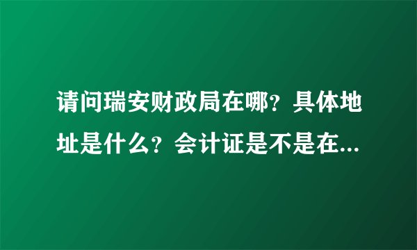 请问瑞安财政局在哪？具体地址是什么？会计证是不是在这办的？