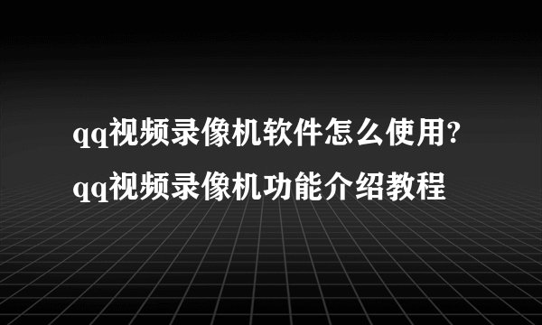 qq视频录像机软件怎么使用?qq视频录像机功能介绍教程