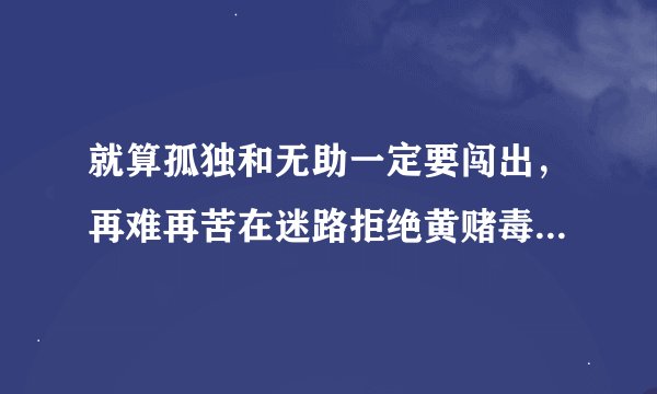 就算孤独和无助一定要闯出，再难再苦在迷路拒绝黄赌毒，拒绝黄拒绝赌拒绝黄赌毒。这是什么歌？