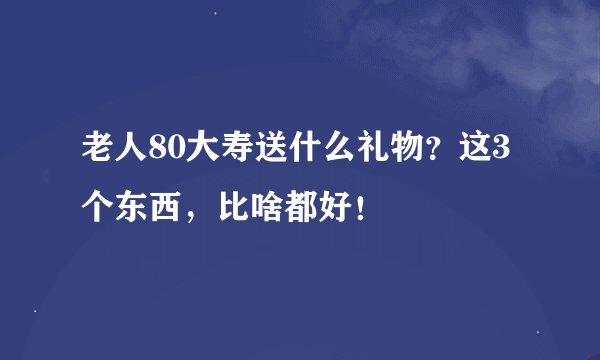 老人80大寿送什么礼物？这3个东西，比啥都好！