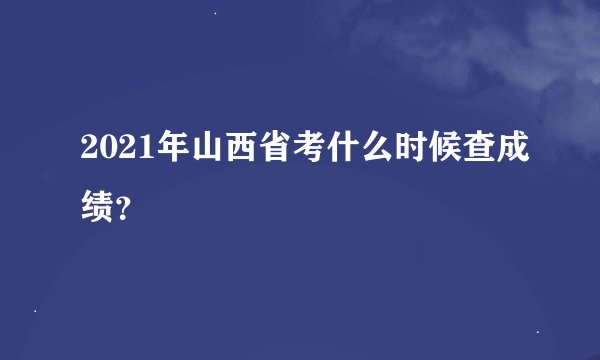 2021年山西省考什么时候查成绩？