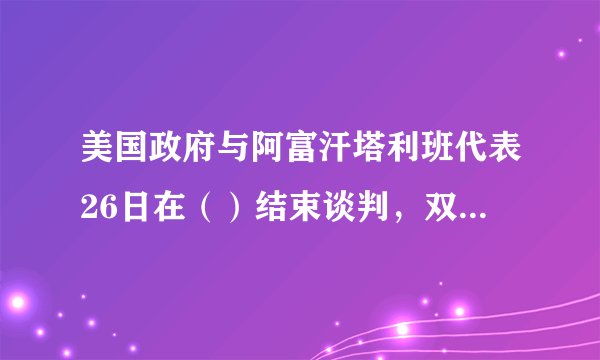 美国政府与阿富汗塔利班代表26日在（）结束谈判，双方就实现阿富汗停火等问题取得重要进展。