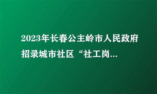 2023年长春公主岭市人民政府招录城市社区“社工岗”人员公告？